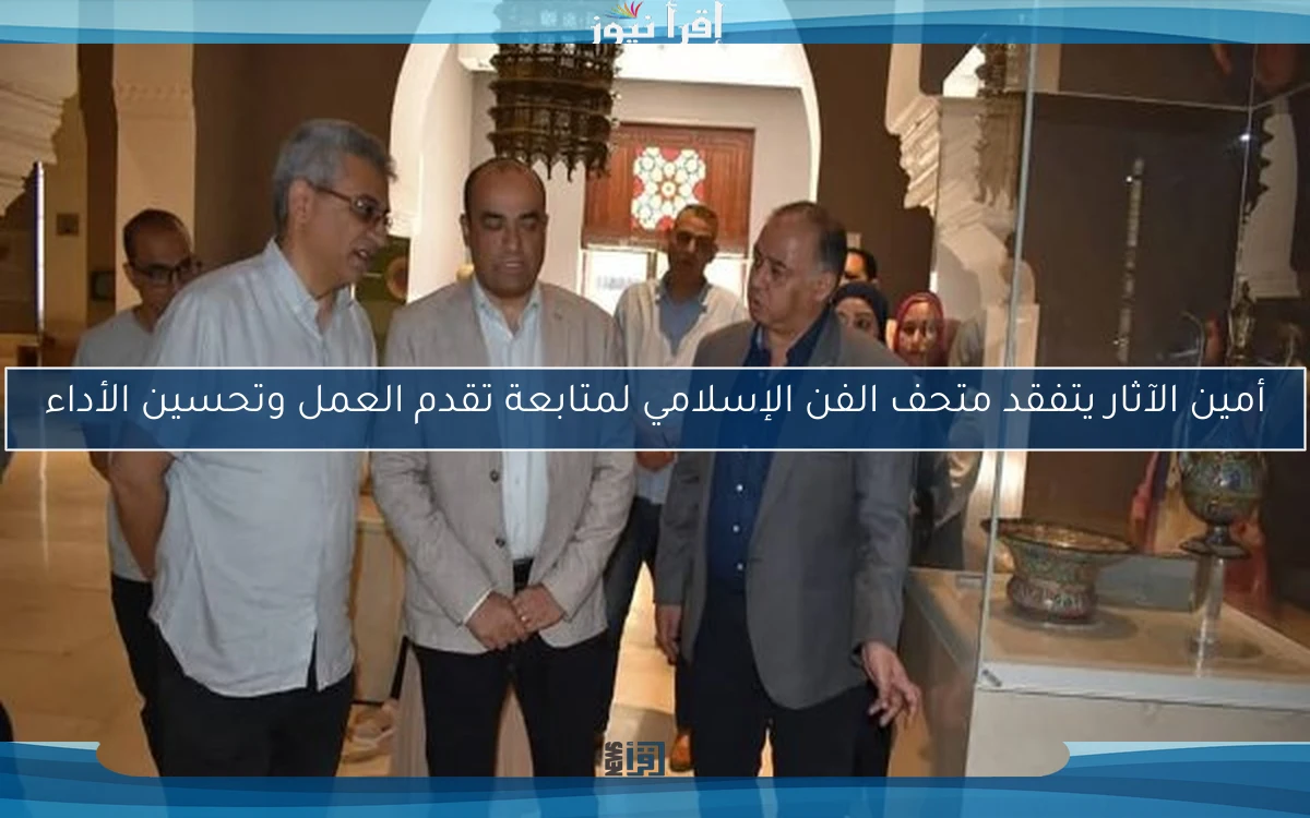 أمين الآثار يتفقد متحف الفن الإسلامي لمتابعة تقدم العمل وتحسين الأداء