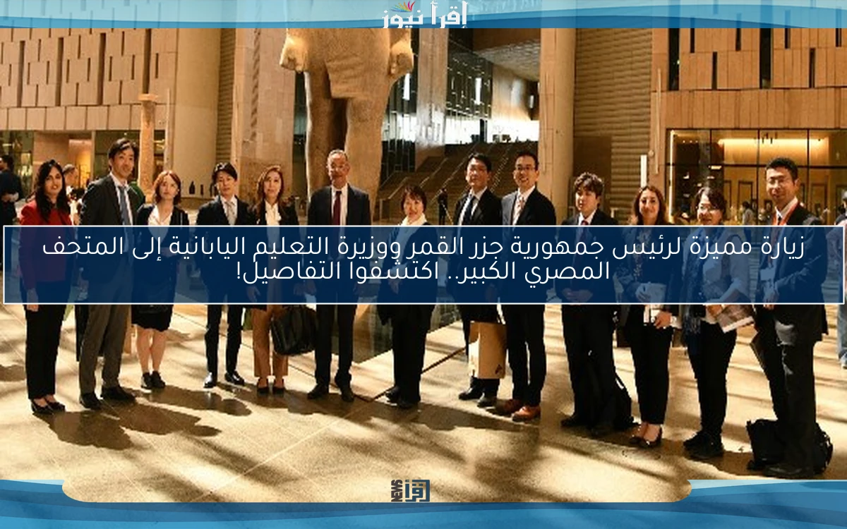 زيارة مميزة لرئيس جمهورية جزر القمر ووزيرة التعليم اليابانية إلى المتحف المصري الكبير.. اكتشفوا التفاصيل!