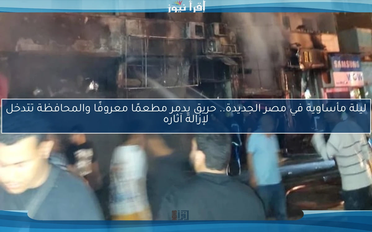 ليلة مأساوية في مصر الجديدة.. حريق يدمر مطعمًا معروفًا والمحافظة تتدخل لإزالة آثاره