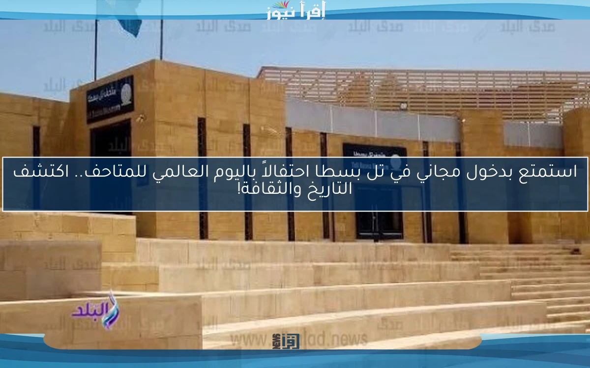استمتع بدخول مجاني في تل بسطا احتفالاً باليوم العالمي للمتاحف.. اكتشف التاريخ والثقافة!