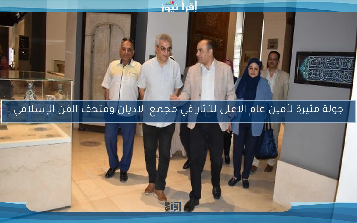 جولة مثيرة لأمين عام الأعلى للآثار في مجمع الأديان ومتحف الفن الإسلامي