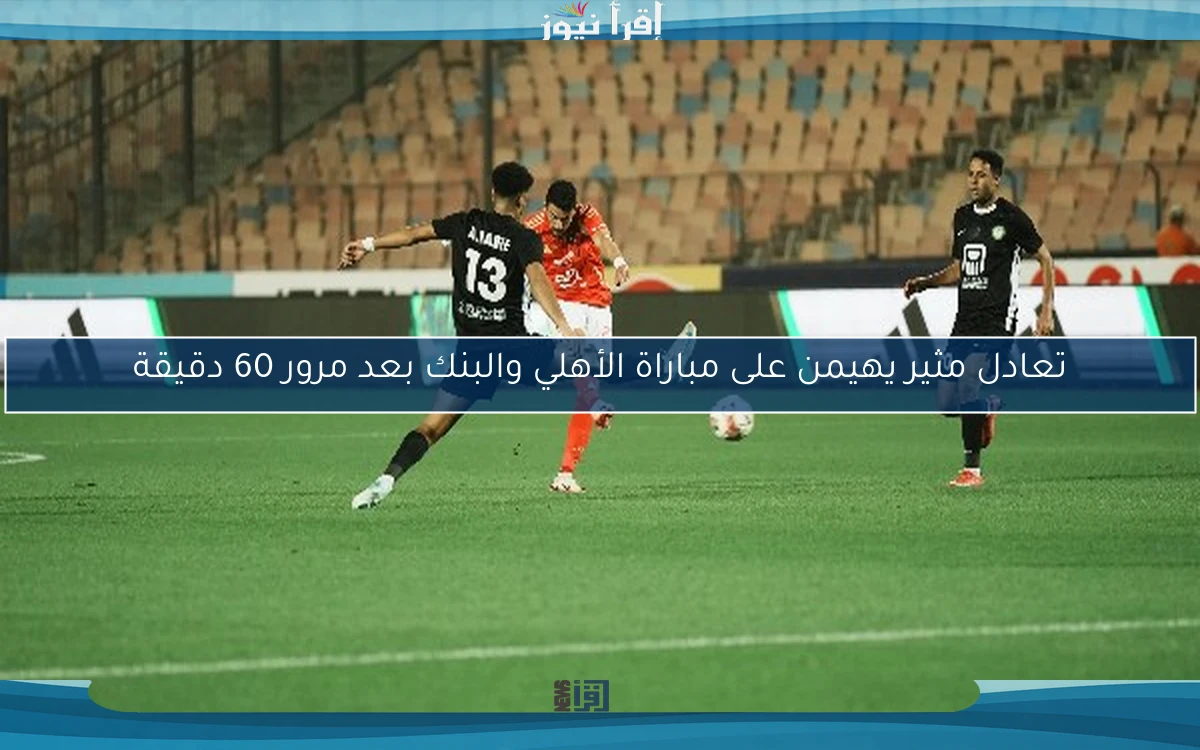 تعادل مثير يهيمن على مباراة الأهلي والبنك بعد مرور 60 دقيقة