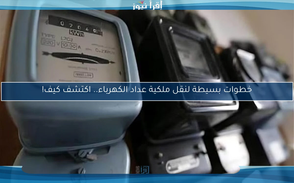 خطوات بسيطة لنقل ملكية عداد الكهرباء.. اكتشف كيف!