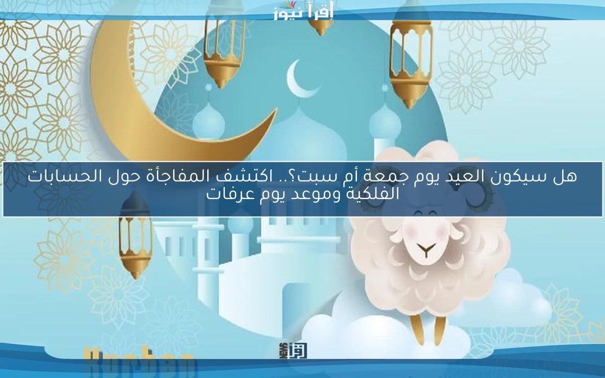 هل سيكون العيد يوم جمعة أم سبت؟.. اكتشف المفاجأة حول الحسابات الفلكية وموعد يوم عرفات