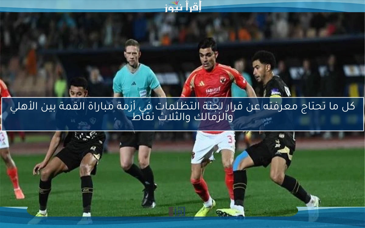 كل ما تحتاج معرفته عن قرار لجنة التظلمات في أزمة مباراة القمة بين الأهلي والزمالك والثلاث نقاط