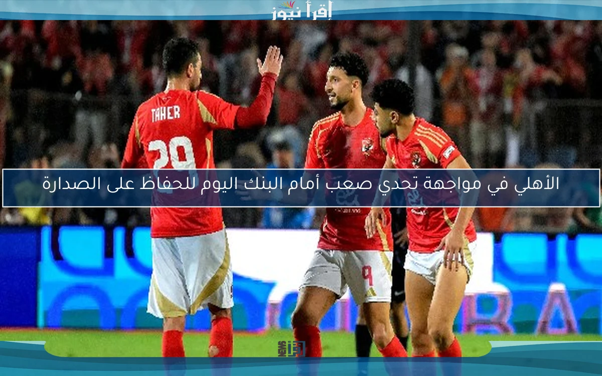 الأهلي في مواجهة تحدي صعب أمام البنك اليوم للحفاظ على الصدارة