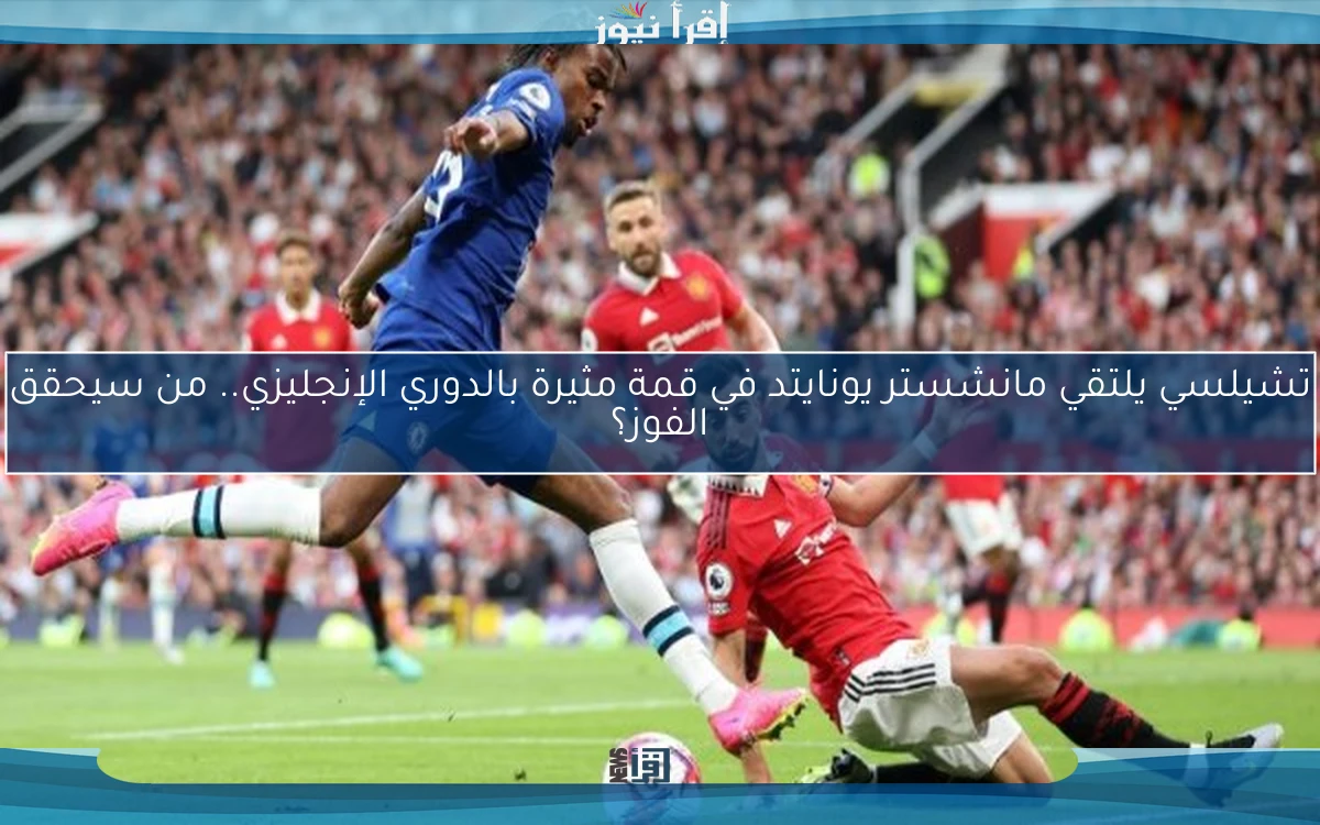 تشيلسي يلتقي مانشستر يونايتد في قمة مثيرة بالدوري الإنجليزي.. من سيحقق الفوز؟