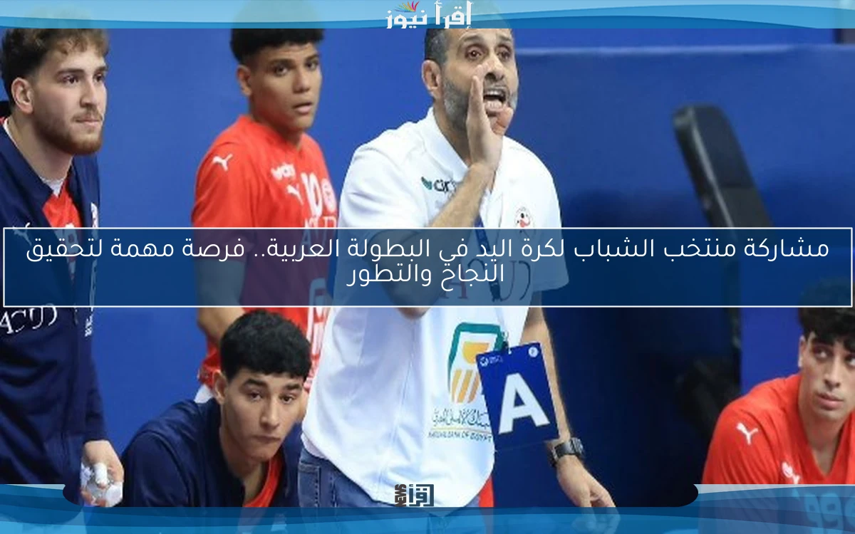 مشاركة منتخب الشباب لكرة اليد في البطولة العربية.. فرصة مهمة لتحقيق النجاح والتطور