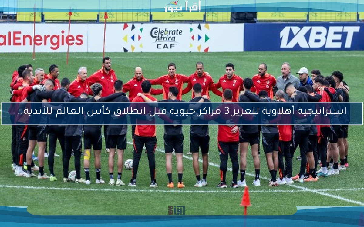 استراتيجية أهلاوية لتعزيز 3 مراكز حيوية قبل انطلاق كأس العالم للأندية..