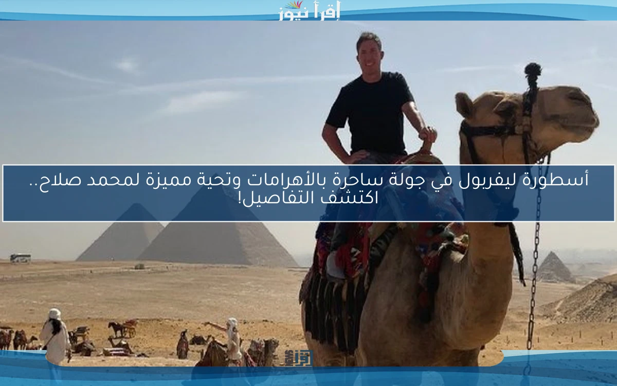 أسطورة ليفربول في جولة ساحرة بالأهرامات وتحية مميزة لمحمد صلاح.. اكتشف التفاصيل!