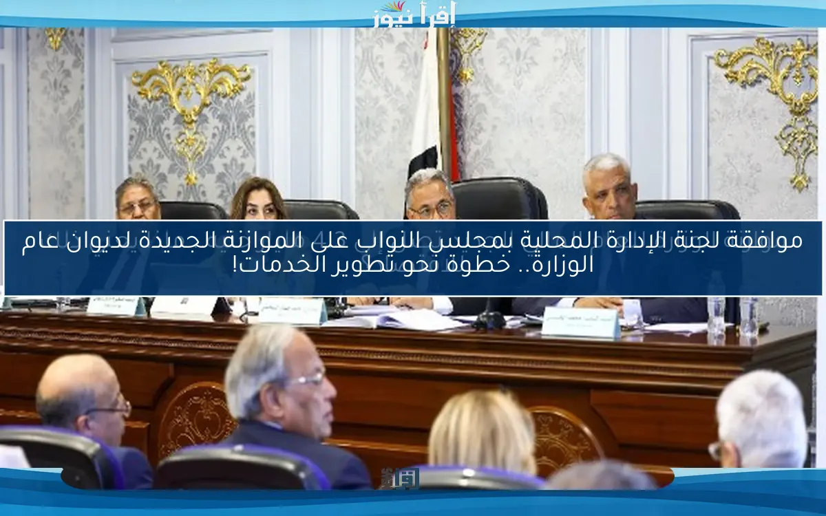 موافقة لجنة الإدارة المحلية بمجلس النواب على الموازنة الجديدة لديوان عام الوزارة.. خطوة نحو تطوير الخدمات!