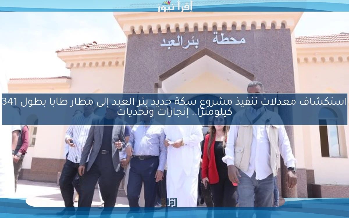 استكشاف معدلات تنفيذ مشروع سكة حديد بئر العبد إلى مطار طابا بطول 341 كيلومترًا.. إنجازات وتحديات