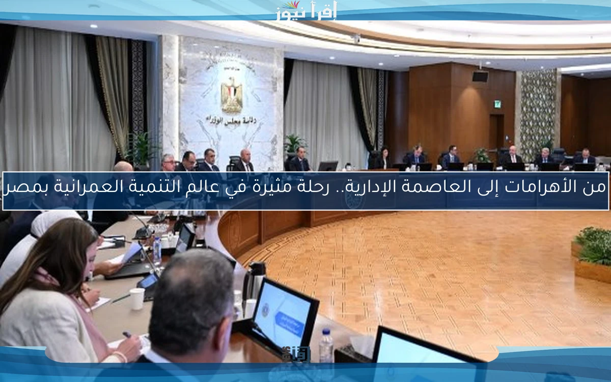 من الأهرامات إلى العاصمة الإدارية.. رحلة مثيرة في عالم التنمية العمرانية بمصر