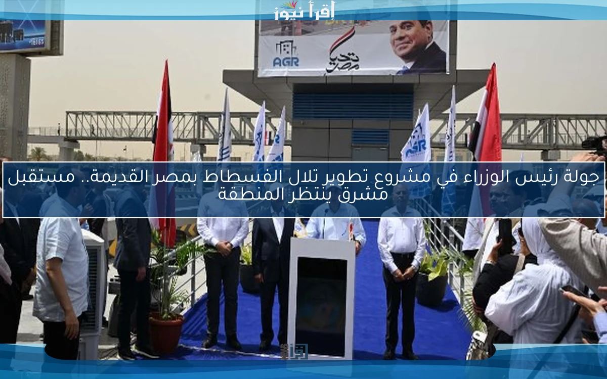 جولة رئيس الوزراء في مشروع تطوير تلال الفسطاط بمصر القديمة.. مستقبل مشرق ينتظر المنطقة