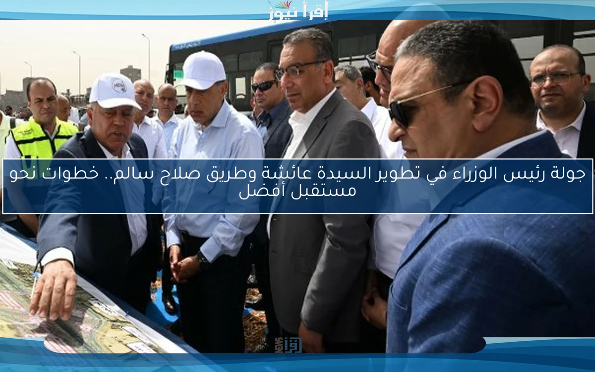 جولة رئيس الوزراء في تطوير السيدة عائشة وطريق صلاح سالم.. خطوات نحو مستقبل أفضل