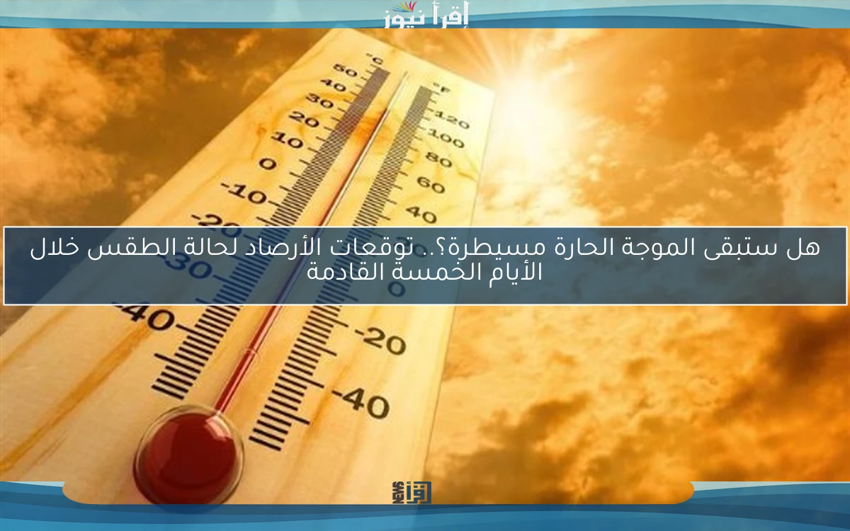 هل ستبقى الموجة الحارة مسيطرة؟.. توقعات الأرصاد لحالة الطقس خلال الأيام الخمسة القادمة