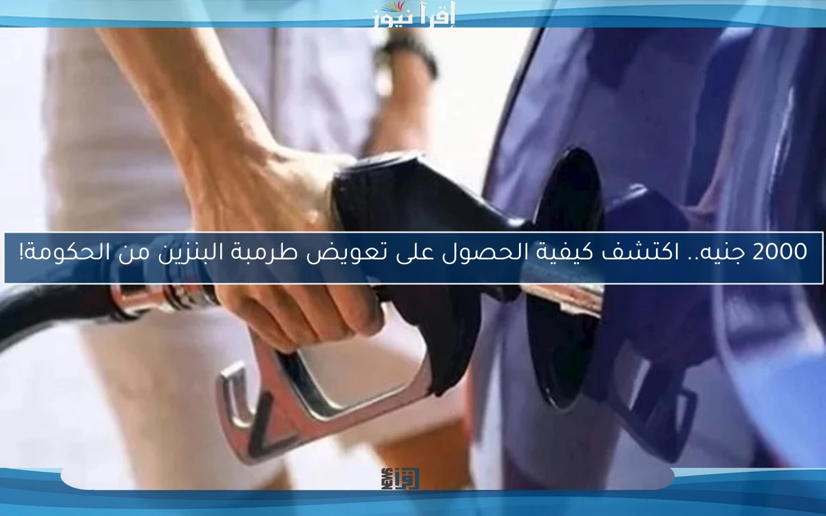 2000 جنيه.. اكتشف كيفية الحصول على تعويض طرمبة البنزين من الحكومة!
