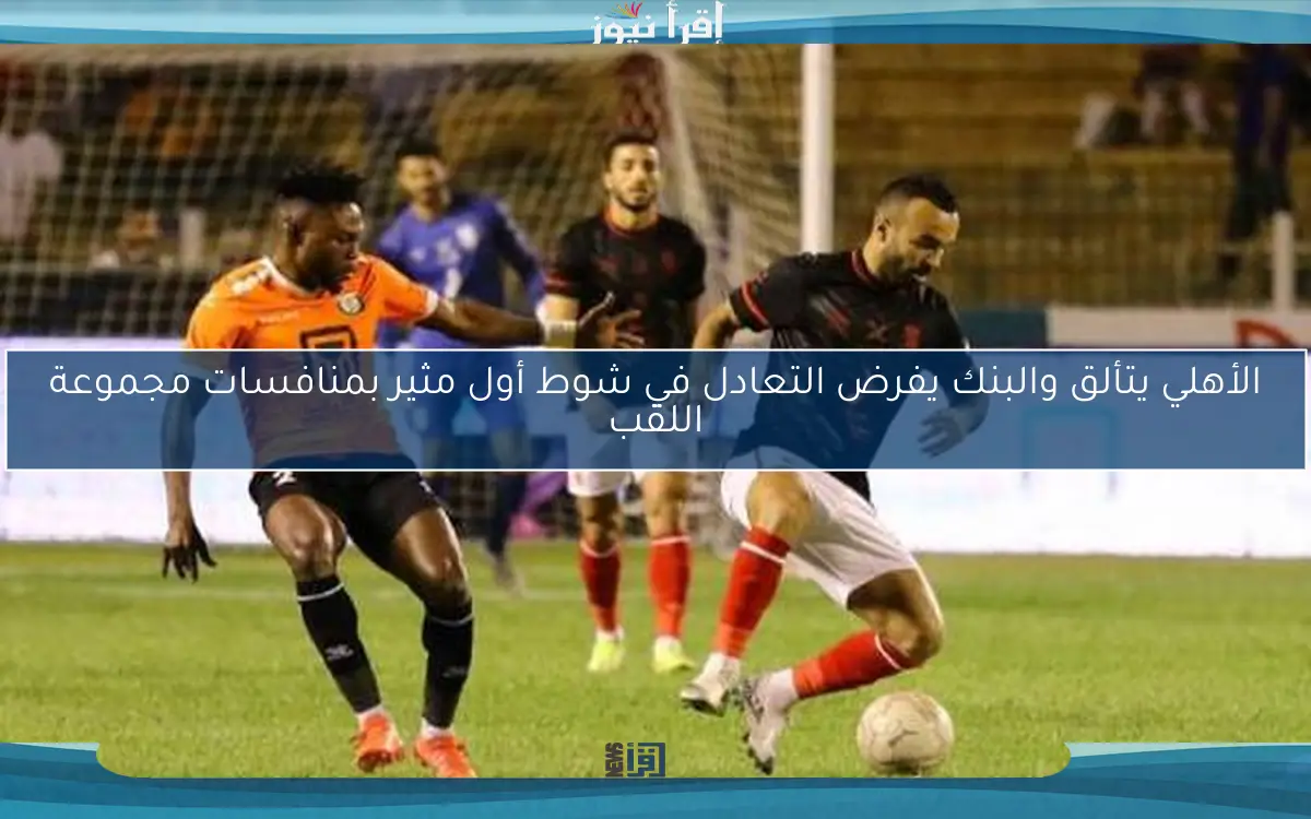 الأهلي يتألق والبنك يفرض التعادل في شوط أول مثير بمنافسات مجموعة اللقب