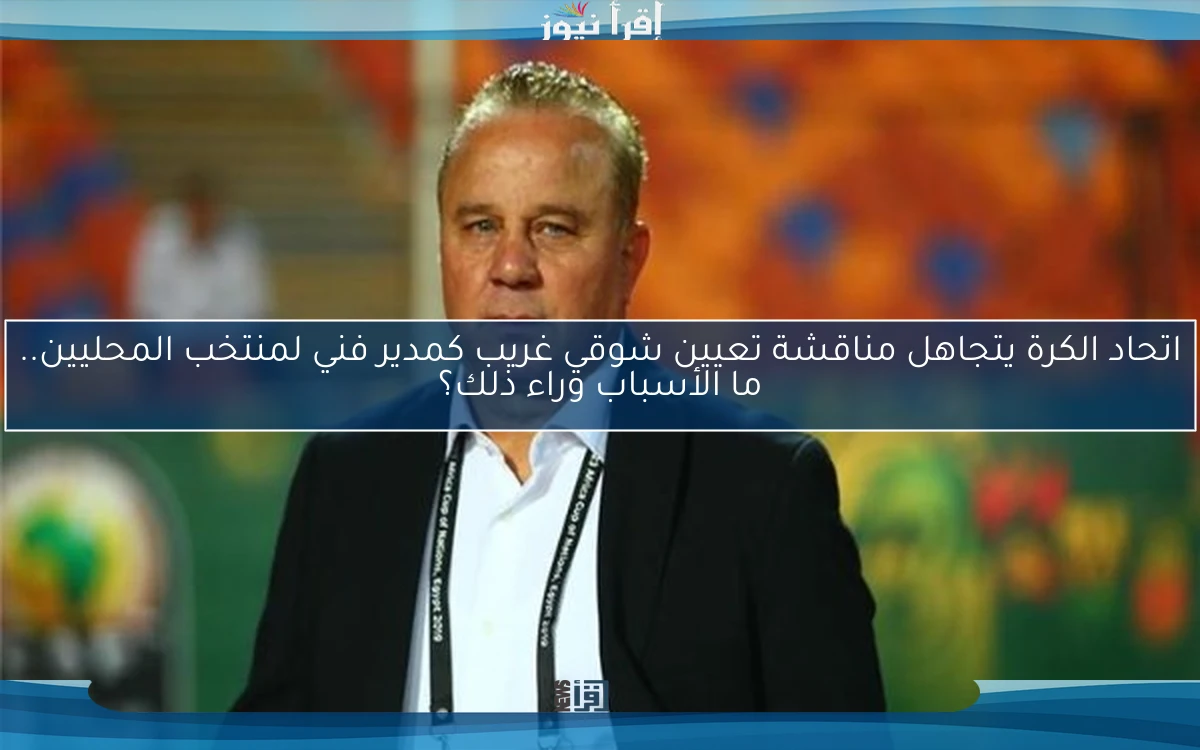 اتحاد الكرة يتجاهل مناقشة تعيين شوقي غريب كمدير فني لمنتخب المحليين.. ما الأسباب وراء ذلك؟