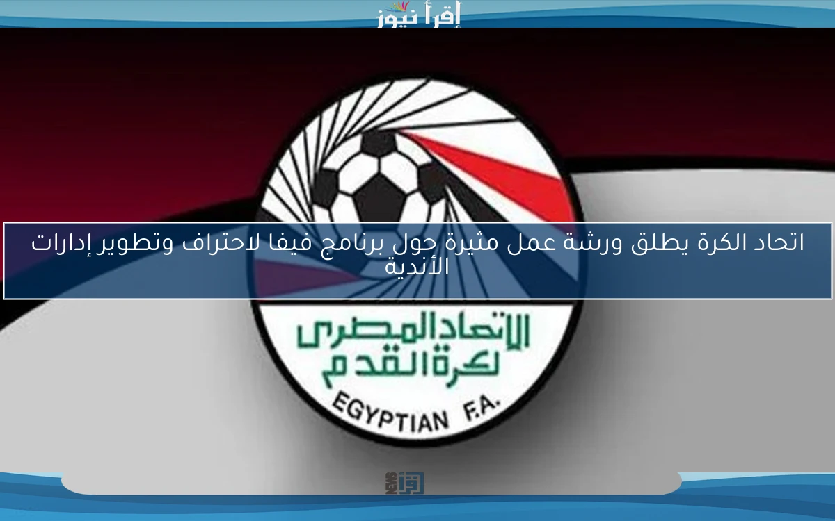 اتحاد الكرة يطلق ورشة عمل مثيرة حول برنامج فيفا لاحتراف وتطوير إدارات الأندية