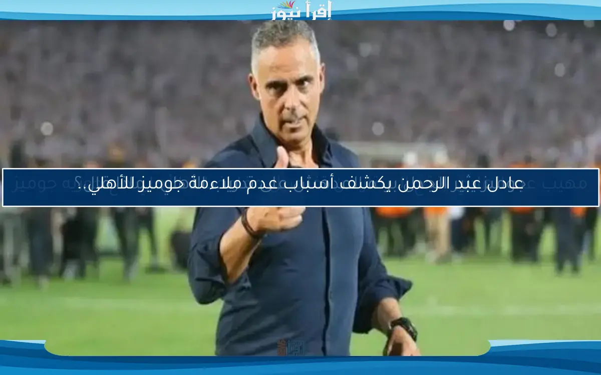 عادل عبد الرحمن يكشف أسباب عدم ملاءمة جوميز للأهلي..