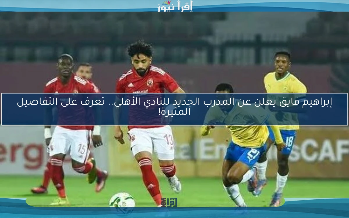 إبراهيم فايق يعلن عن المدرب الجديد للنادي الأهلي.. تعرف على التفاصيل المثيرة!