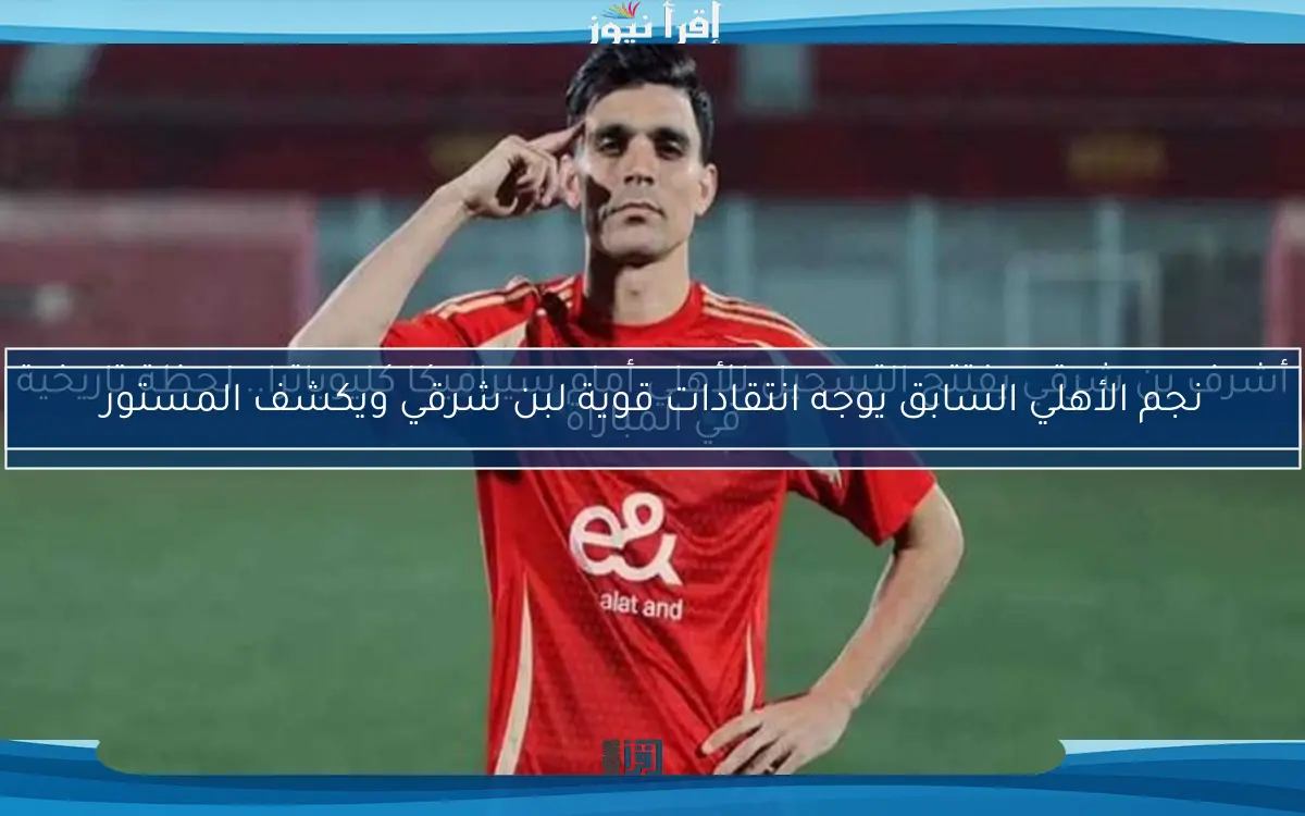 نجم الأهلي السابق يوجه انتقادات قوية لبن شرقي ويكشف المستور