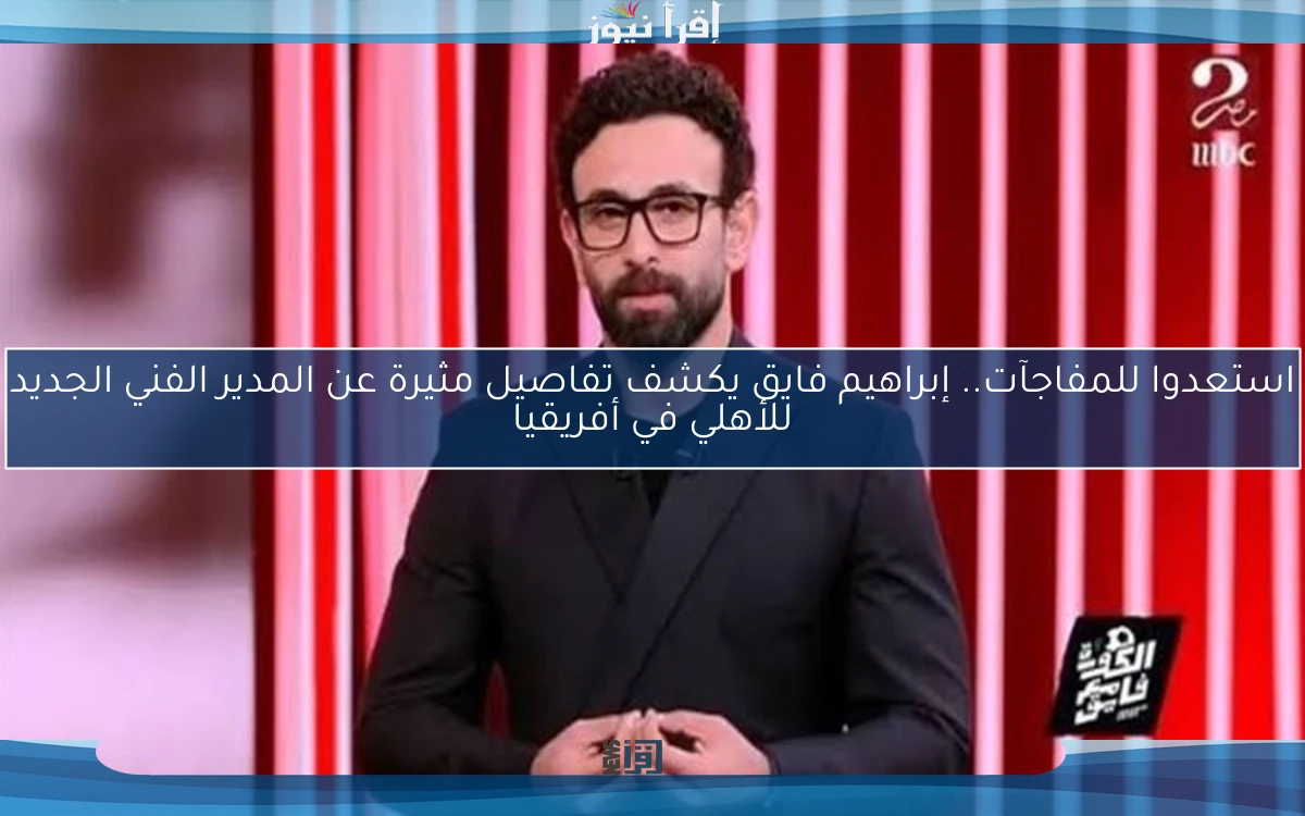 استعدوا للمفاجآت.. إبراهيم فايق يكشف تفاصيل مثيرة عن المدير الفني الجديد للأهلي في أفريقيا