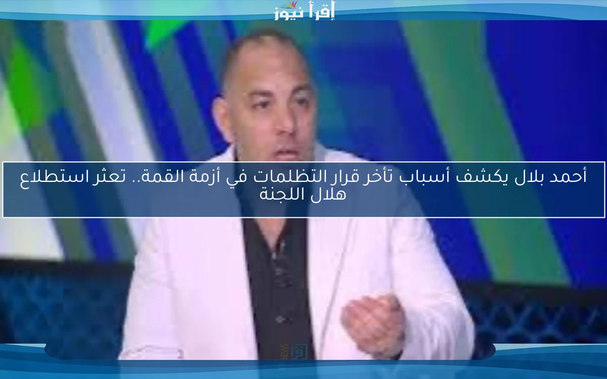 أحمد بلال يكشف أسباب تأخر قرار التظلمات في أزمة القمة.. تعثر استطلاع هلال اللجنة