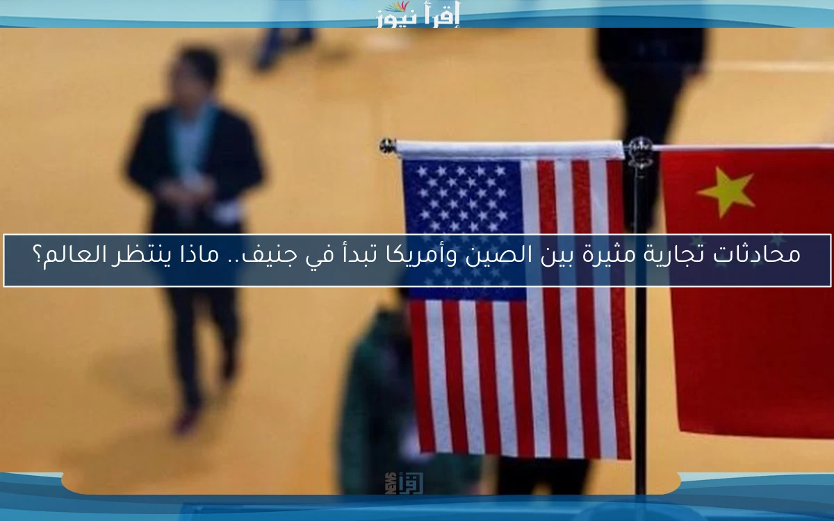 محادثات تجارية مثيرة بين الصين وأمريكا تبدأ في جنيف.. ماذا ينتظر العالم؟