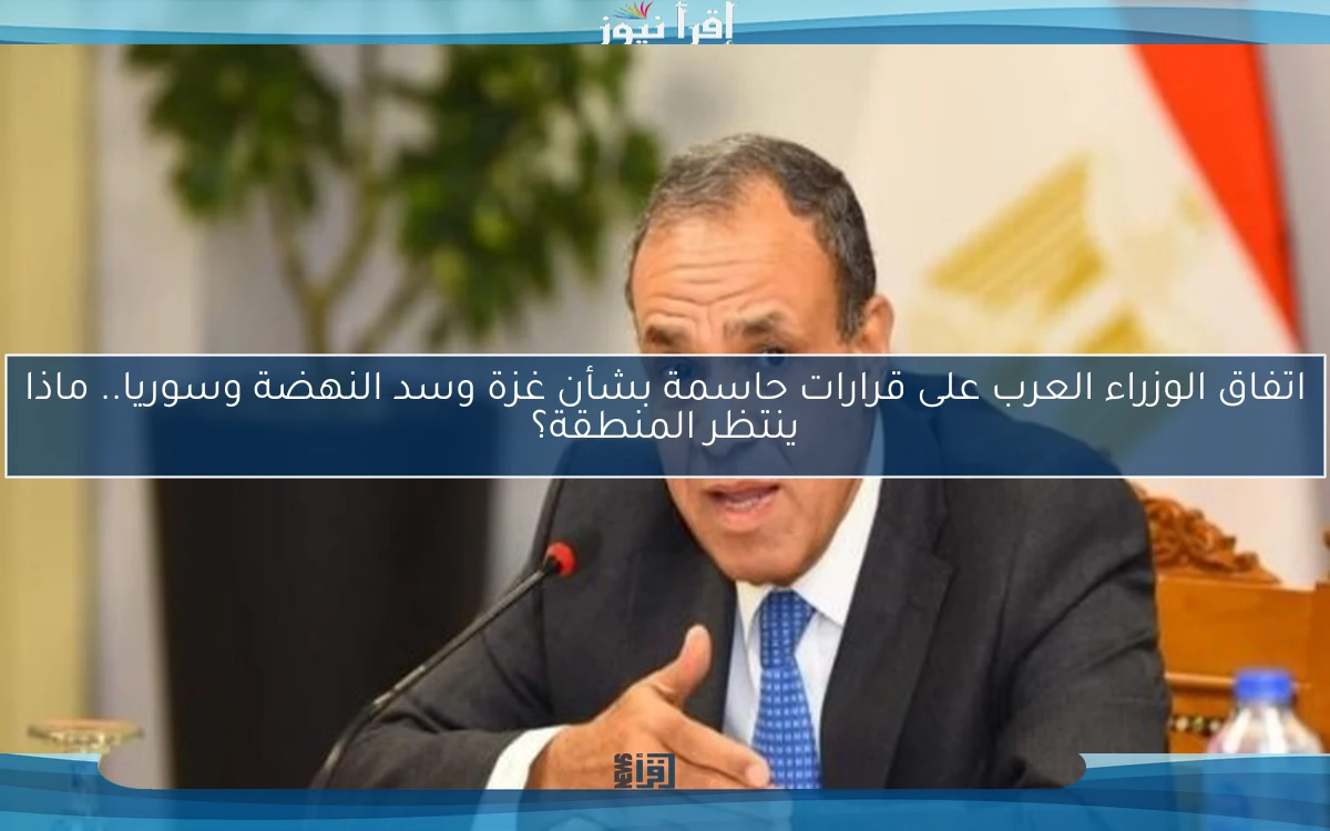 اتفاق الوزراء العرب على قرارات حاسمة بشأن غزة وسد النهضة وسوريا.. ماذا ينتظر المنطقة؟