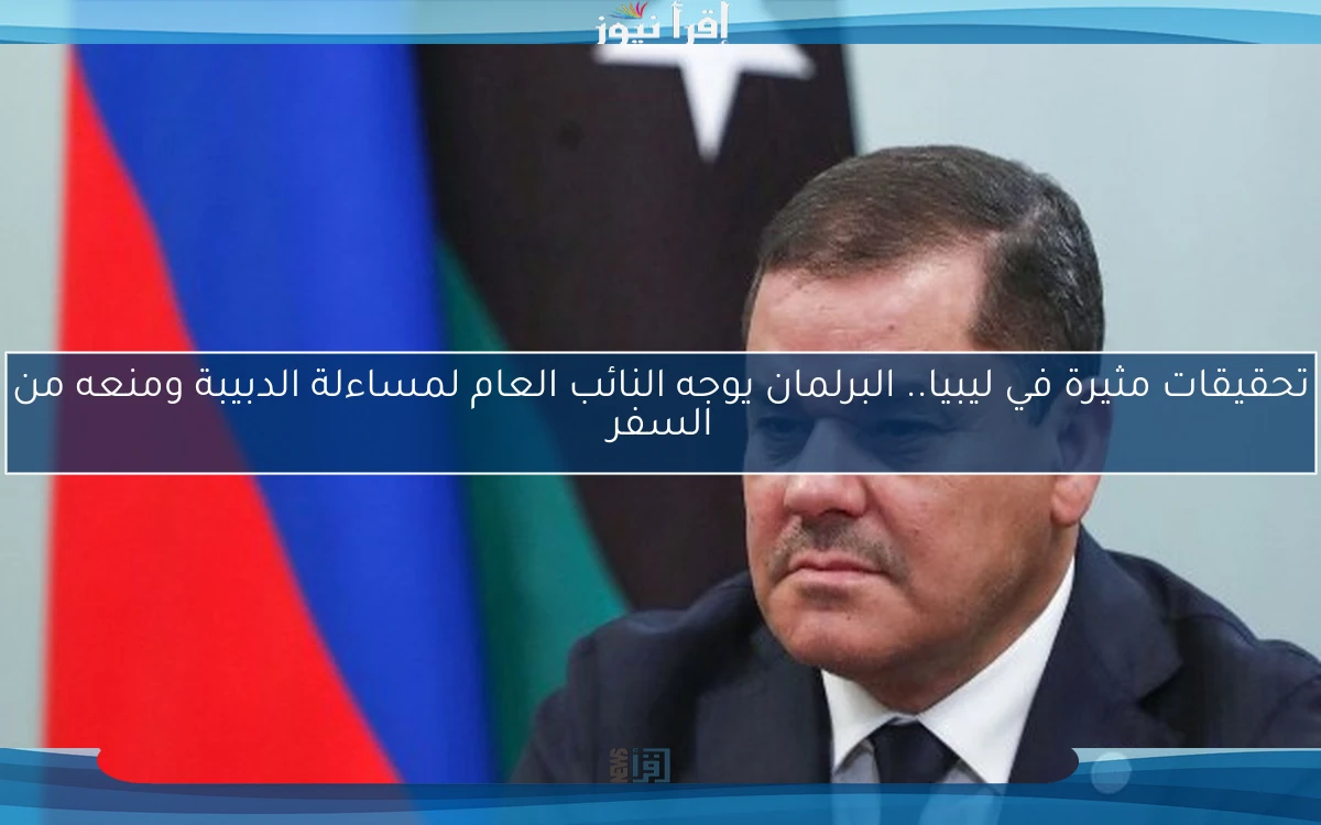 تحقيقات مثيرة في ليبيا.. البرلمان يوجه النائب العام لمساءلة الدبيبة ومنعه من السفر