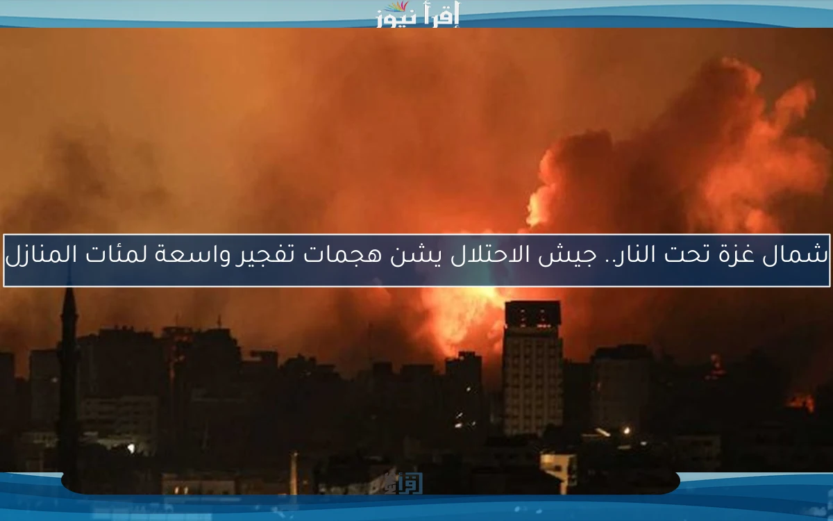 شمال غزة تحت النار.. جيش الاحتلال يشن هجمات تفجير واسعة لمئات المنازل