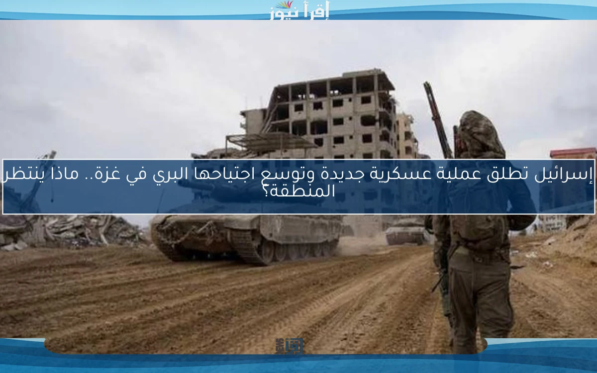 إسرائيل تطلق عملية عسكرية جديدة وتوسع اجتياحها البري في غزة.. ماذا ينتظر المنطقة؟