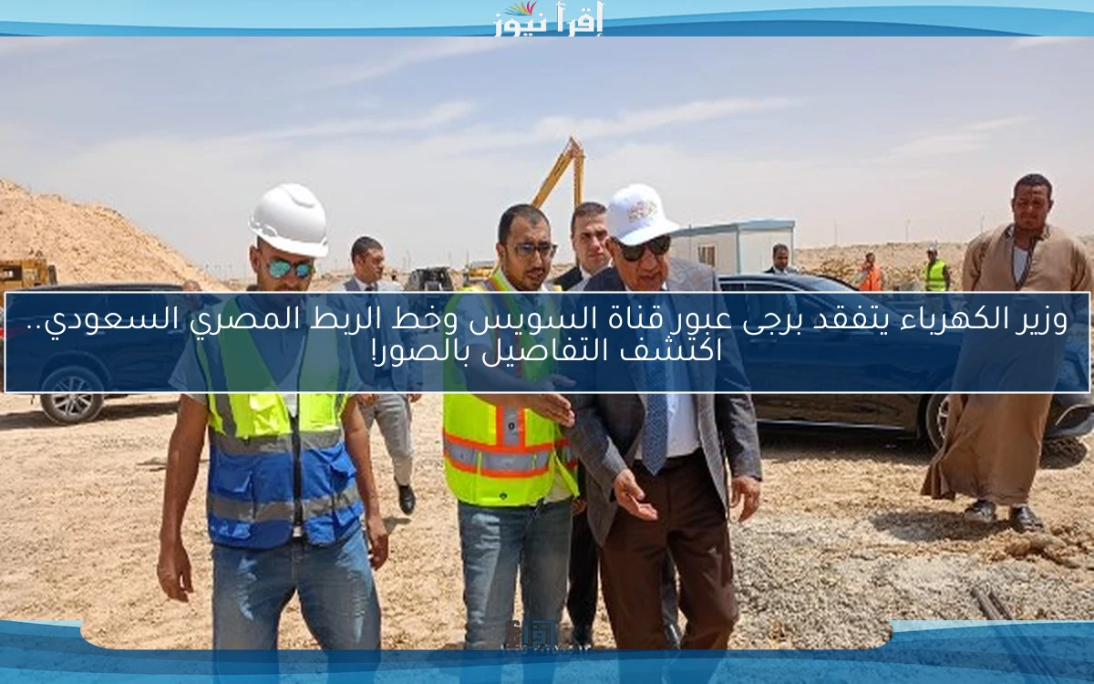 وزير الكهرباء يتفقد برجى عبور قناة السويس وخط الربط المصري السعودي.. اكتشف التفاصيل بالصور!