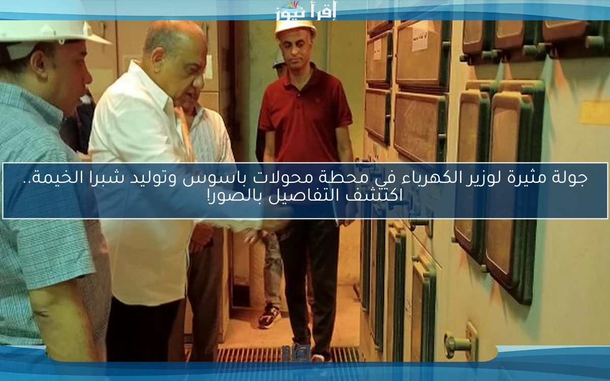 جولة مثيرة لوزير الكهرباء في محطة محولات باسوس وتوليد شبرا الخيمة.. اكتشف التفاصيل بالصور!