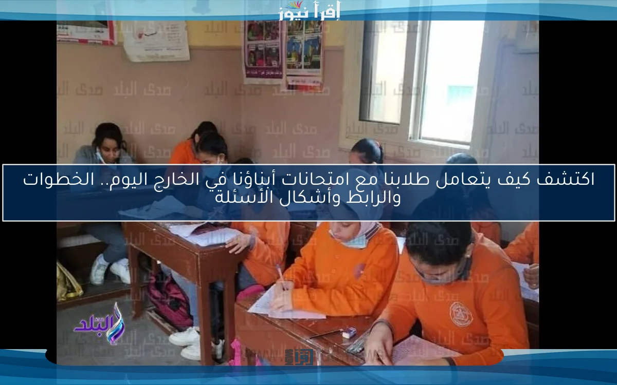 اكتشف كيف يتعامل طلابنا مع امتحانات أبناؤنا في الخارج اليوم.. الخطوات والرابط وأشكال الأسئلة