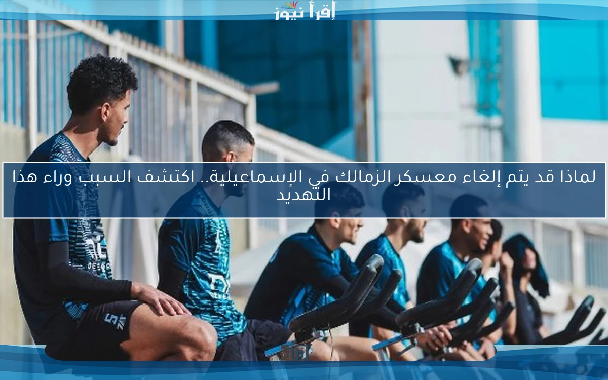 لماذا قد يتم إلغاء معسكر الزمالك في الإسماعيلية.. اكتشف السبب وراء هذا التهديد