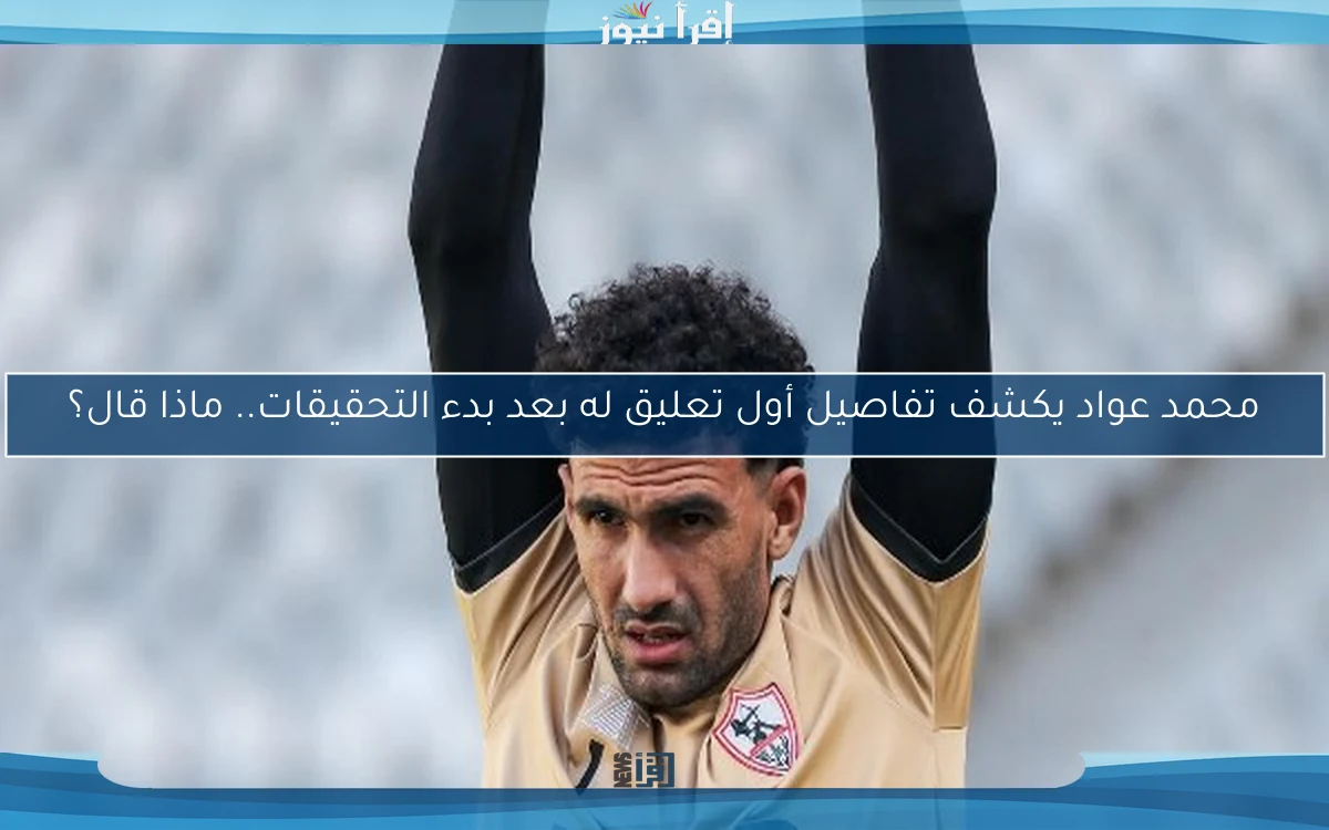 محمد عواد يكشف تفاصيل أول تعليق له بعد بدء التحقيقات.. ماذا قال؟