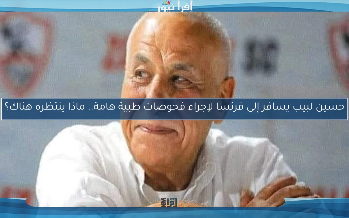 حسين لبيب يسافر إلى فرنسا لإجراء فحوصات طبية هامة.. ماذا ينتظره هناك؟