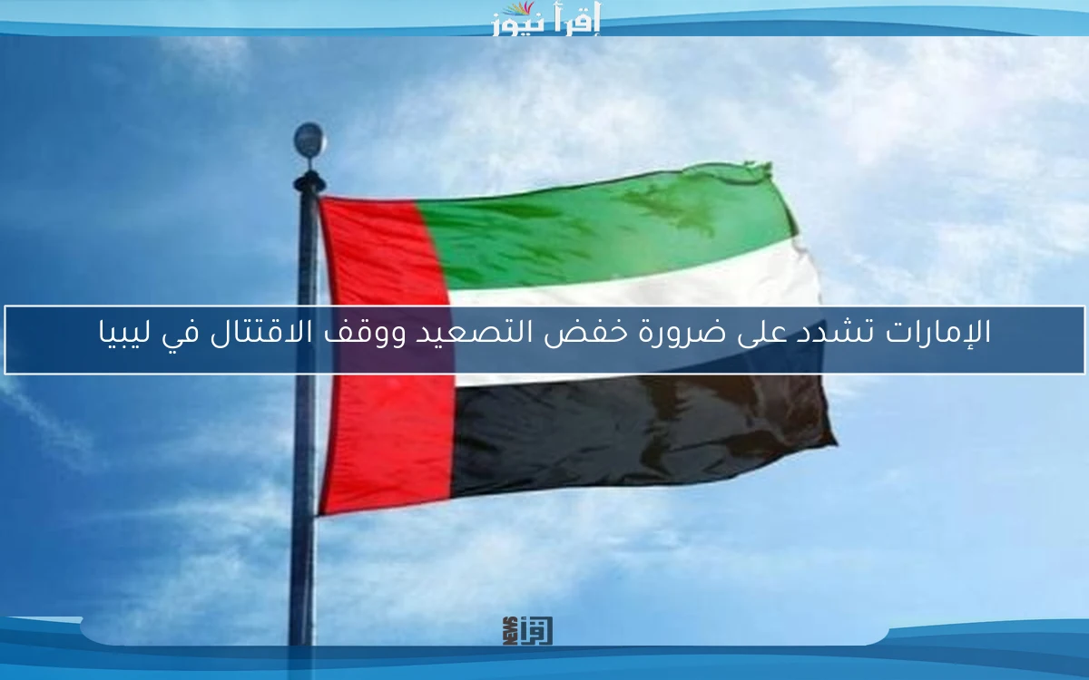 الإمارات تشدد على ضرورة خفض التصعيد ووقف الاقتتال في ليبيا