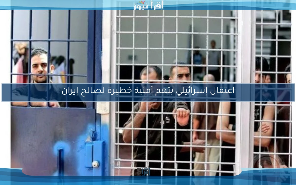 اعتقال إسرائيلي بتهم أمنية خطيرة لصالح إيران