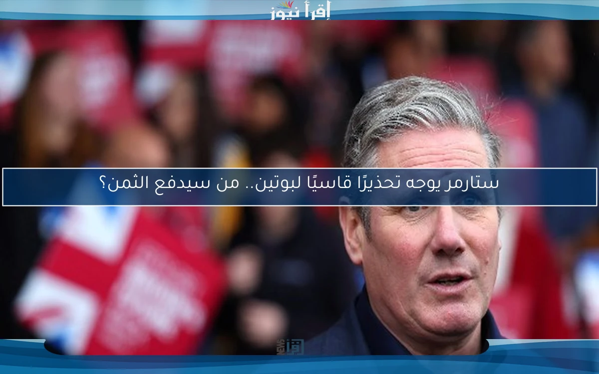ستارمر يوجه تحذيرًا قاسيًا لبوتين.. من سيدفع الثمن؟