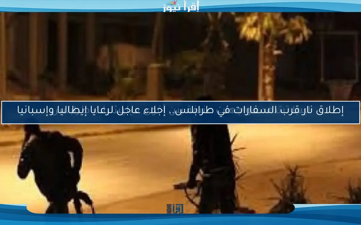 إطلاق نار قرب السفارات في طرابلس.. إجلاء عاجل لرعايا إيطاليا وإسبانيا