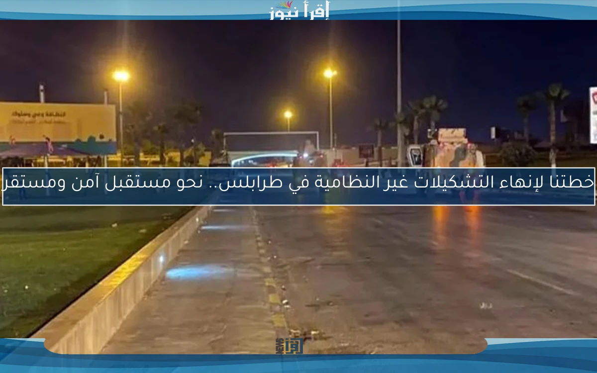 خطتنا لإنهاء التشكيلات غير النظامية في طرابلس.. نحو مستقبل آمن ومستقر