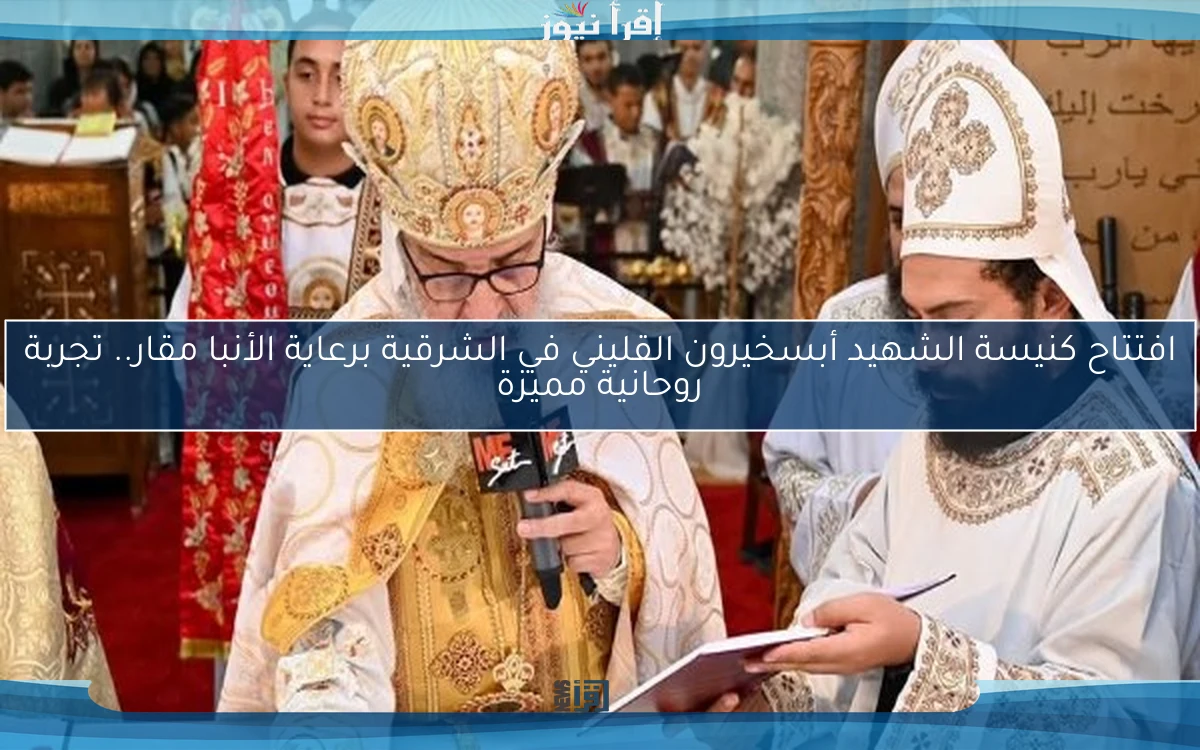 افتتاح كنيسة الشهيد أبسخيرون القليني في الشرقية برعاية الأنبا مقار.. تجربة روحانية مميزة