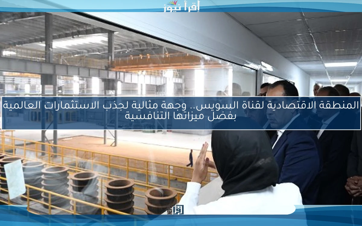المنطقة الاقتصادية لقناة السويس.. وجهة مثالية لجذب الاستثمارات العالمية بفضل ميزاتها التنافسية
