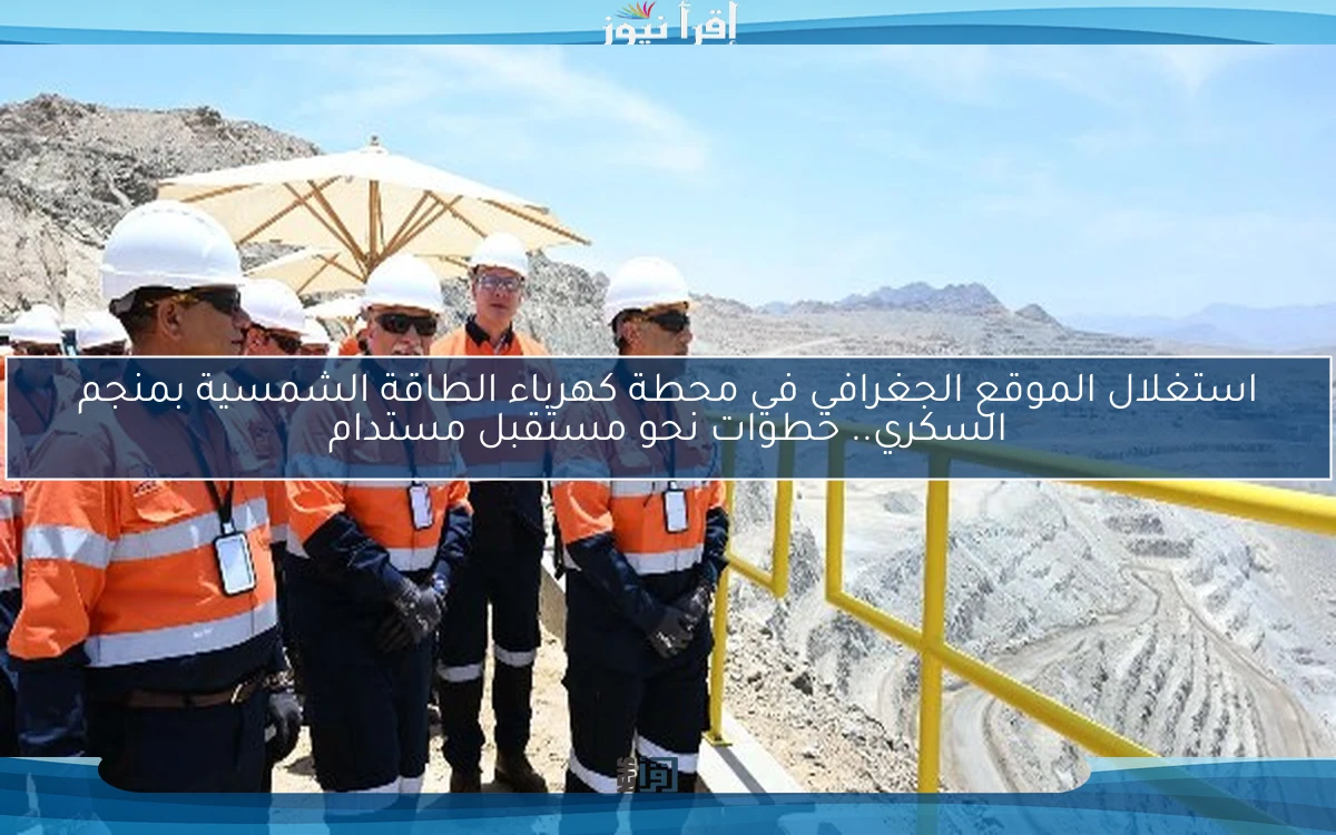 استغلال الموقع الجغرافي في محطة كهرباء الطاقة الشمسية بمنجم السكري.. خطوات نحو مستقبل مستدام