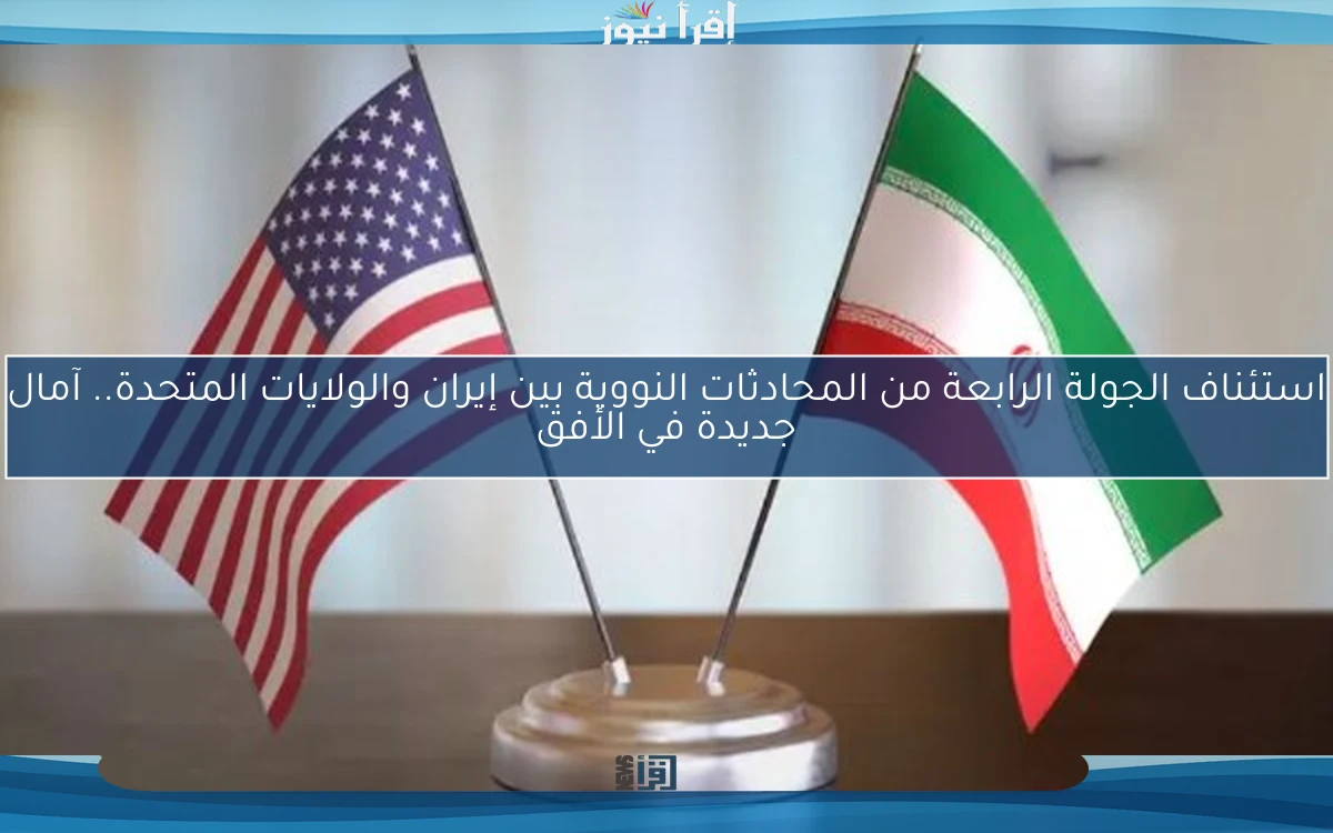 استئناف الجولة الرابعة من المحادثات النووية بين إيران والولايات المتحدة.. آمال جديدة في الأفق