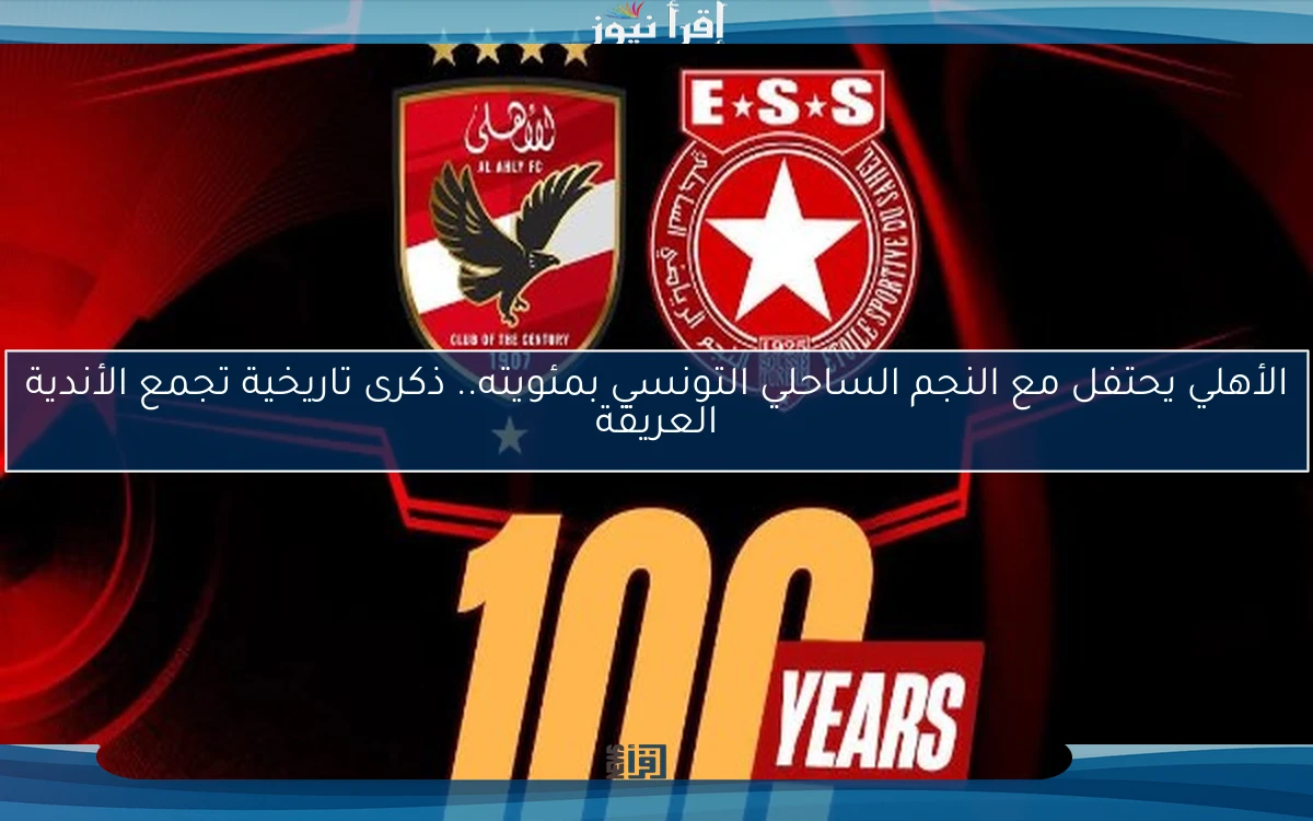 الأهلي يحتفل مع النجم الساحلي التونسي بمئويته.. ذكرى تاريخية تجمع الأندية العريقة